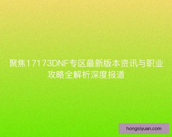 聚焦17173DNF专区最新版本资讯与职业攻略全解析深度报道