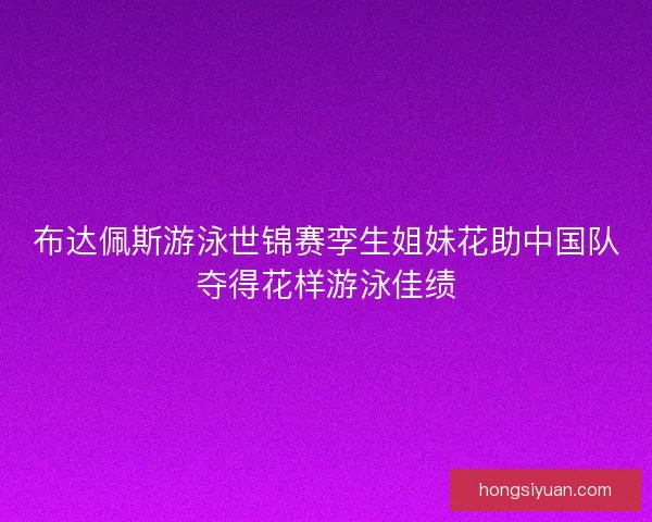 布达佩斯游泳世锦赛孪生姐妹花助中国队夺得花样游泳佳绩