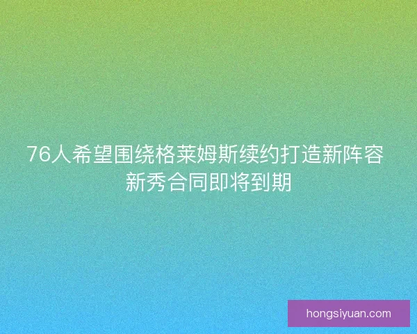 76人希望围绕格莱姆斯续约打造新阵容 新秀合同即将到期