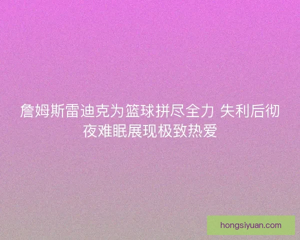 詹姆斯雷迪克为篮球拼尽全力 失利后彻夜难眠展现极致热爱