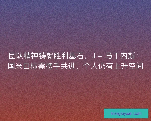 团队精神铸就胜利基石，J - 马丁内斯：国米目标需携手共进，个人仍有上升空间