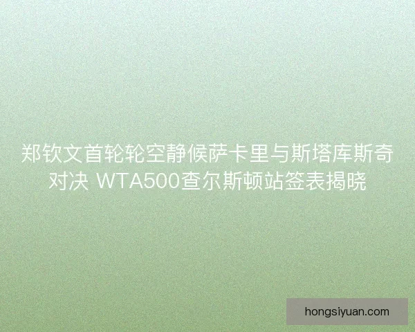 郑钦文首轮轮空静候萨卡里与斯塔库斯奇对决 WTA500查尔斯顿站签表揭晓