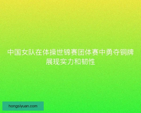 中国女队在体操世锦赛团体赛中勇夺铜牌展现实力和韧性